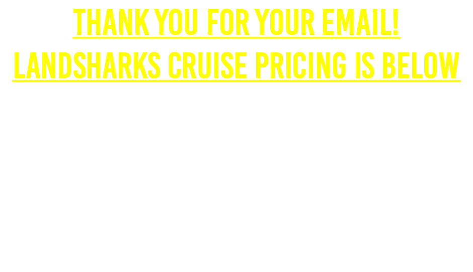 Thank you for your email!landsharks Cruise PRICING IS BELOW  All Inclusive Free Open Bar Free Dining and Much More! (Includes Taxes, Port Charges, Service Fees, etc.)