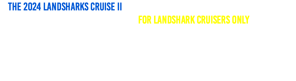 The 2024 Landsharks Cruise II is A 7-Night Musical Adventure filled with PRIVATE Concert Parties (For Landshark Cruisers Only)!  By day, visit the exotic Caribbean ports, and by night, attend PRIVATE Concerts by The Landsharks Band and friends, playing your favorite Fun tunes, at an OUTDOOR Concert/Party Venue, Overlooking the sea, while sailing through the Caribbean!